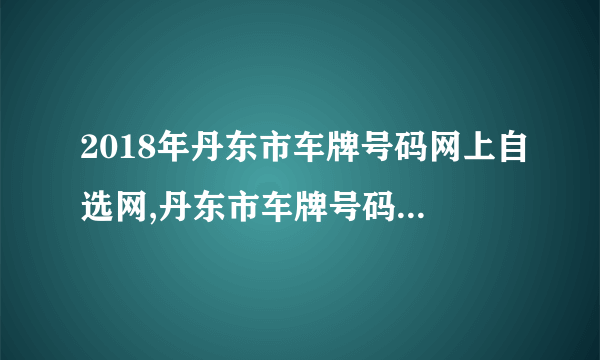 2018年丹东市车牌号码网上自选网,丹东市车牌号码自选规则