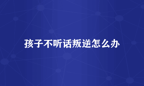 孩子不听话叛逆怎么办