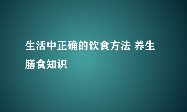 生活中正确的饮食方法 养生膳食知识