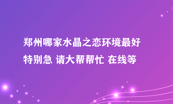 郑州哪家水晶之恋环境最好 特别急 请大帮帮忙 在线等