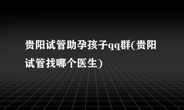 贵阳试管助孕孩子qq群(贵阳试管找哪个医生)