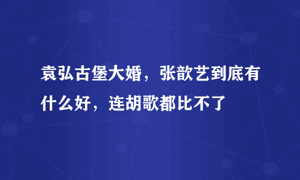 袁弘古堡大婚，张歆艺到底有什么好，连胡歌都比不了