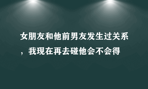 女朋友和他前男友发生过关系，我现在再去碰他会不会得