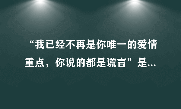 “我已经不再是你唯一的爱情重点，你说的都是谎言”是哪首歌的歌词