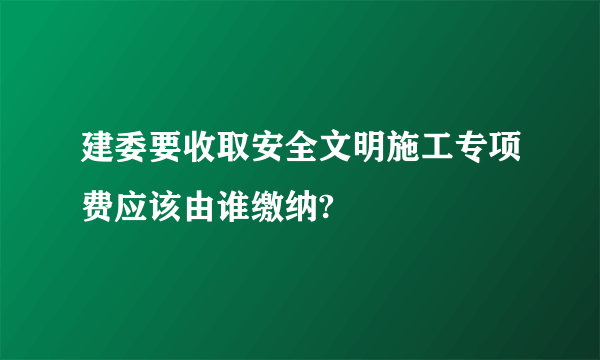 建委要收取安全文明施工专项费应该由谁缴纳?