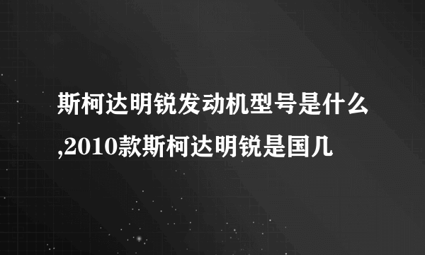 斯柯达明锐发动机型号是什么,2010款斯柯达明锐是国几