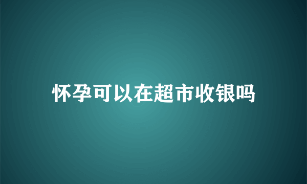 怀孕可以在超市收银吗