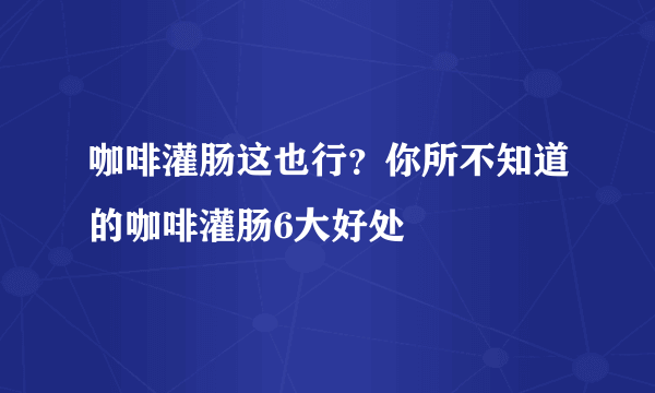 咖啡灌肠这也行？你所不知道的咖啡灌肠6大好处