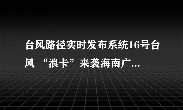 台风路径实时发布系统16号台风 “浪卡”来袭海南广东等地强风达12级