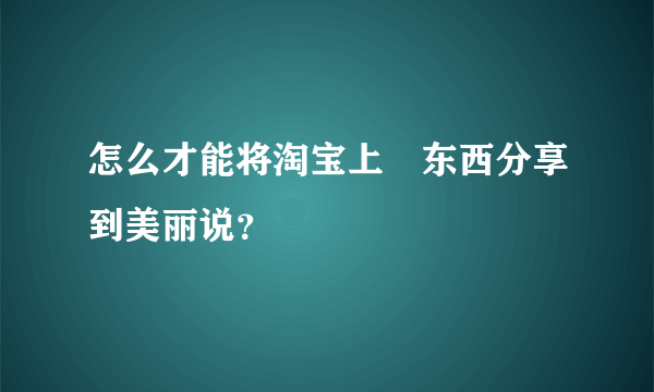 怎么才能将淘宝上旳东西分享到美丽说？