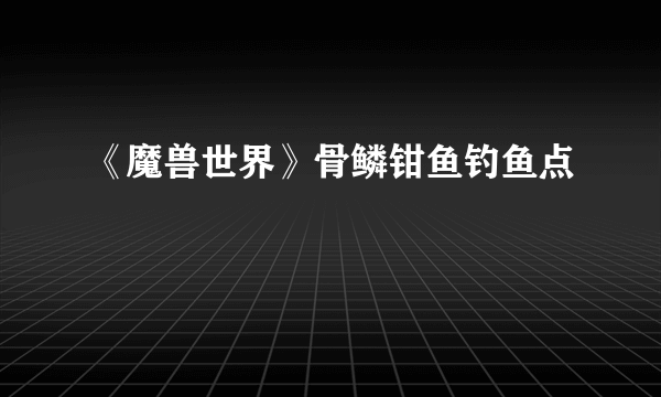 《魔兽世界》骨鳞钳鱼钓鱼点