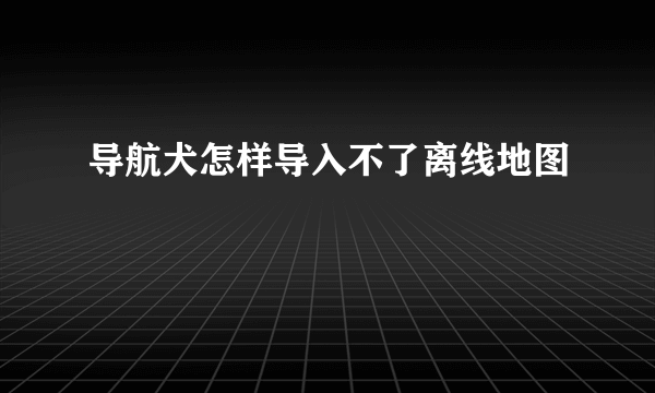 导航犬怎样导入不了离线地图