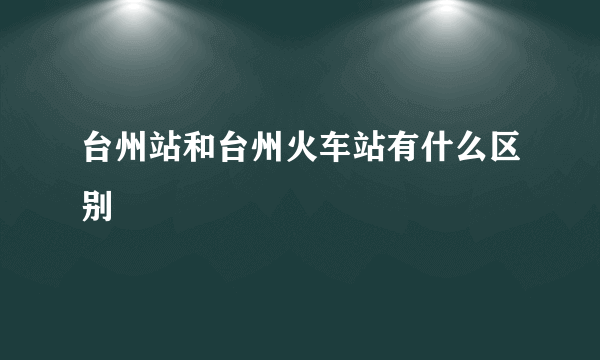 台州站和台州火车站有什么区别