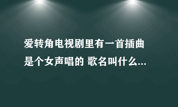 爱转角电视剧里有一首插曲 是个女声唱的 歌名叫什么 知道告诉下 谢谢