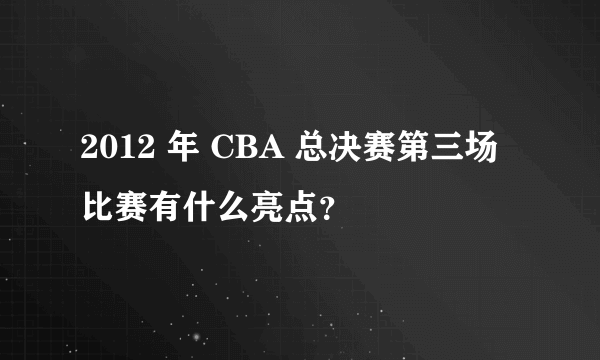 2012 年 CBA 总决赛第三场比赛有什么亮点？