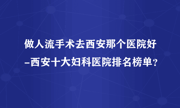 做人流手术去西安那个医院好-西安十大妇科医院排名榜单？