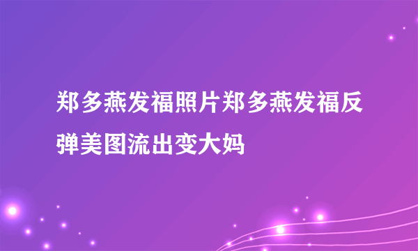 郑多燕发福照片郑多燕发福反弹美图流出变大妈