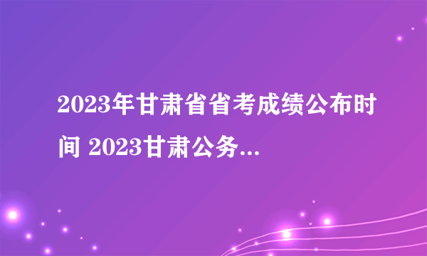 2023年甘肃省省考成绩公布时间 2023甘肃公务员考试成绩查询时间是什么时候