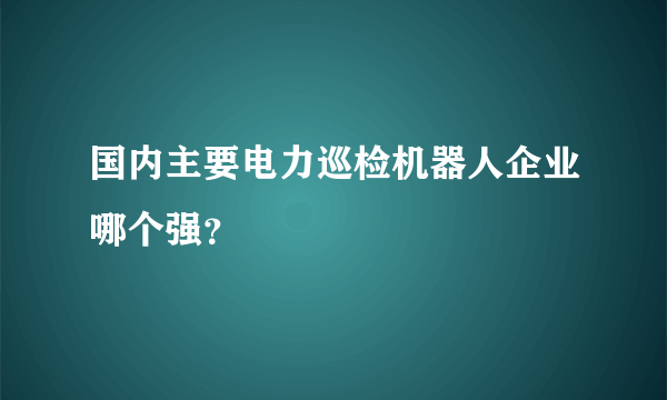 国内主要电力巡检机器人企业哪个强？