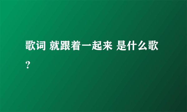 歌词 就跟着一起来 是什么歌？