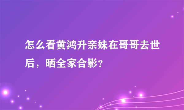 怎么看黄鸿升亲妹在哥哥去世后，晒全家合影？