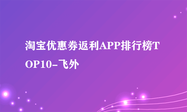 淘宝优惠券返利APP排行榜TOP10-飞外