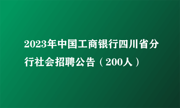 2023年中国工商银行四川省分行社会招聘公告（200人）