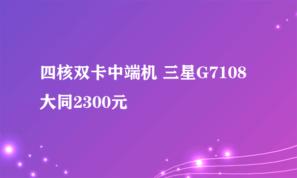 四核双卡中端机 三星G7108大同2300元