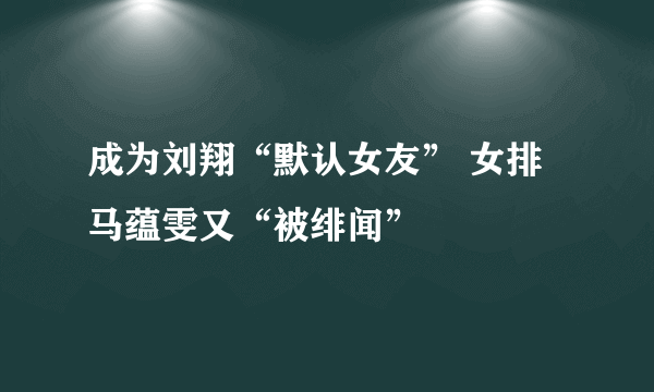 成为刘翔“默认女友” 女排马蕴雯又“被绯闻”