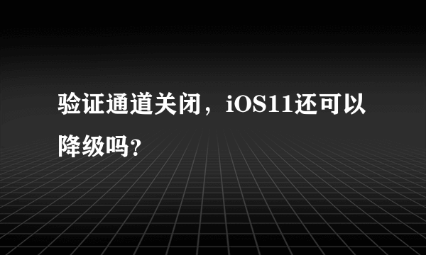 验证通道关闭，iOS11还可以降级吗？