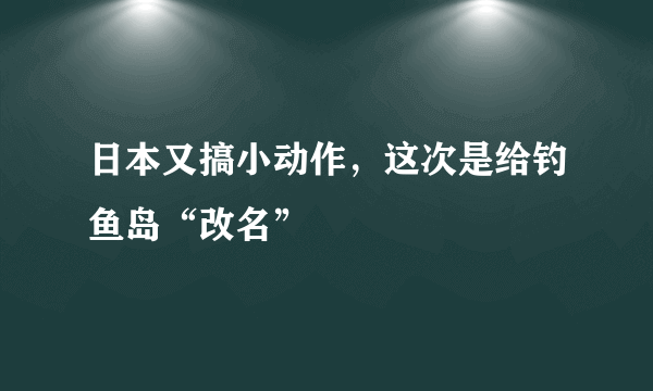 日本又搞小动作，这次是给钓鱼岛“改名”