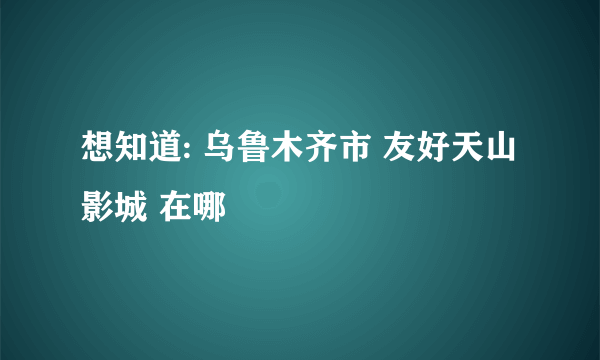 想知道: 乌鲁木齐市 友好天山影城 在哪