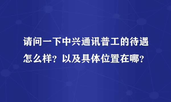 请问一下中兴通讯普工的待遇怎么样？以及具体位置在哪？