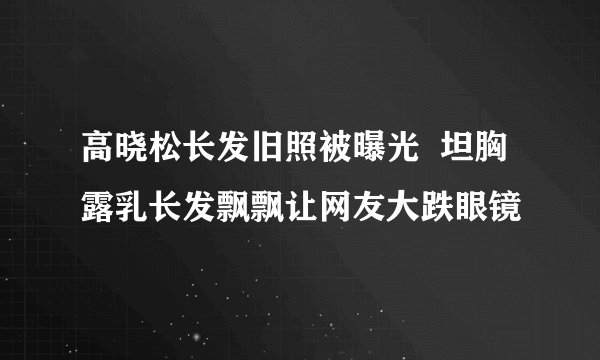 高晓松长发旧照被曝光  坦胸露乳长发飘飘让网友大跌眼镜