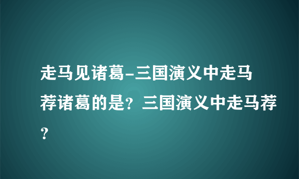 走马见诸葛-三国演义中走马荐诸葛的是？三国演义中走马荐？