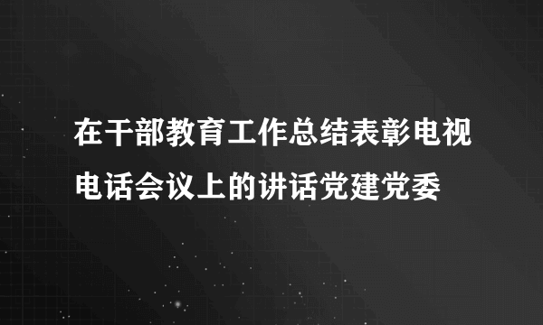 在干部教育工作总结表彰电视电话会议上的讲话党建党委