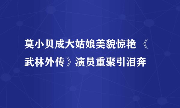 莫小贝成大姑娘美貌惊艳 《武林外传》演员重聚引泪奔