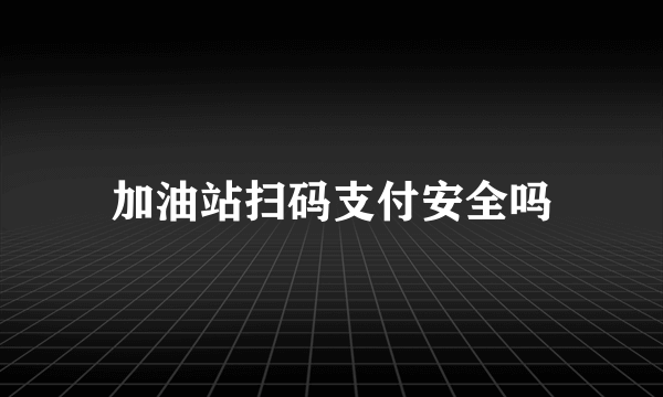 加油站扫码支付安全吗