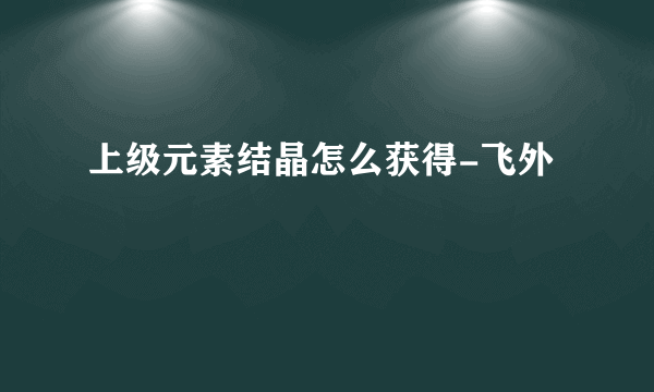 上级元素结晶怎么获得-飞外