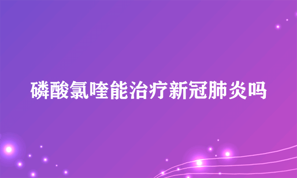 磷酸氯喹能治疗新冠肺炎吗