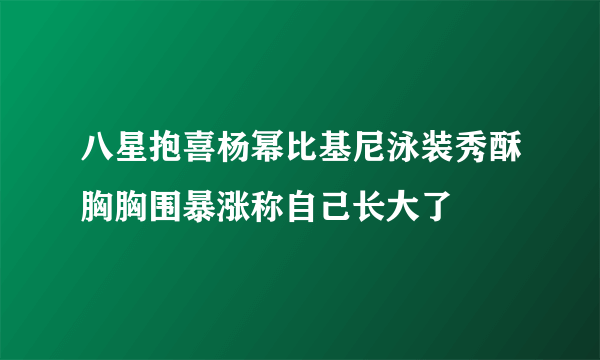 八星抱喜杨幂比基尼泳装秀酥胸胸围暴涨称自己长大了