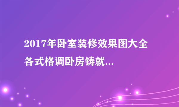 2017年卧室装修效果图大全   各式格调卧房铸就品质生活