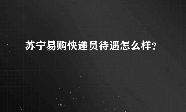 苏宁易购快递员待遇怎么样？