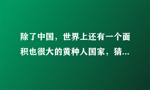 除了中国，世界上还有一个面积也很大的黄种人国家，猜对算你赢！