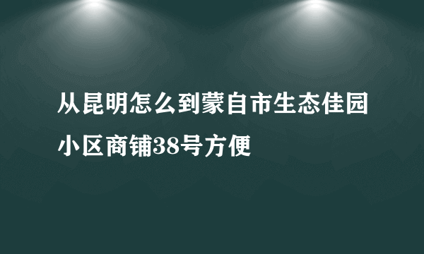 从昆明怎么到蒙自市生态佳园小区商铺38号方便