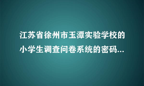 江苏省徐州市玉潭实验学校的小学生调查问卷系统的密码是什么？