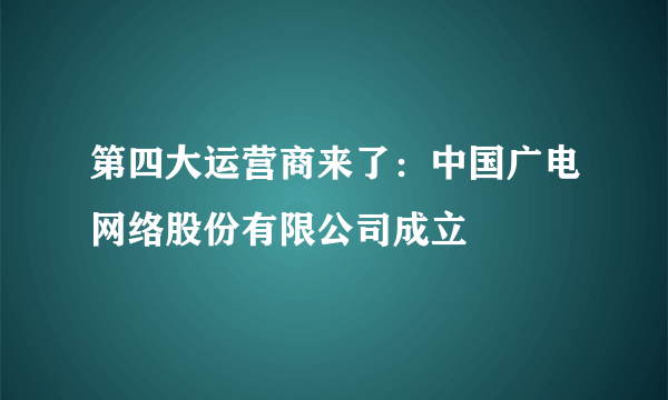 第四大运营商来了：中国广电网络股份有限公司成立