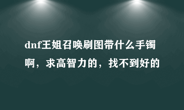 dnf王姐召唤刷图带什么手镯啊，求高智力的，找不到好的