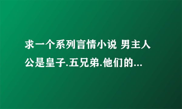 求一个系列言情小说 男主人公是皇子.五兄弟.他们的父王帮他们找来了五个女的给他们选来做皇后.