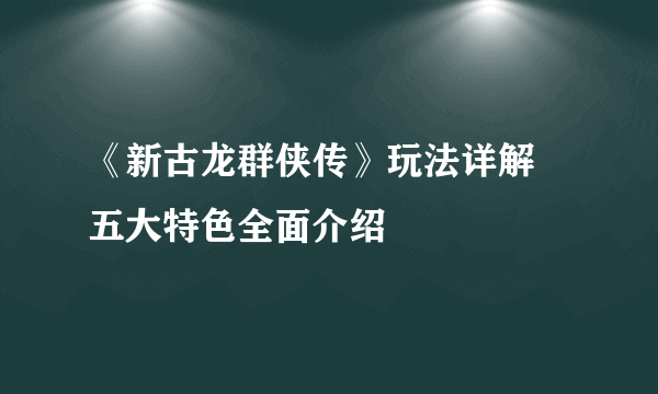 《新古龙群侠传》玩法详解 五大特色全面介绍